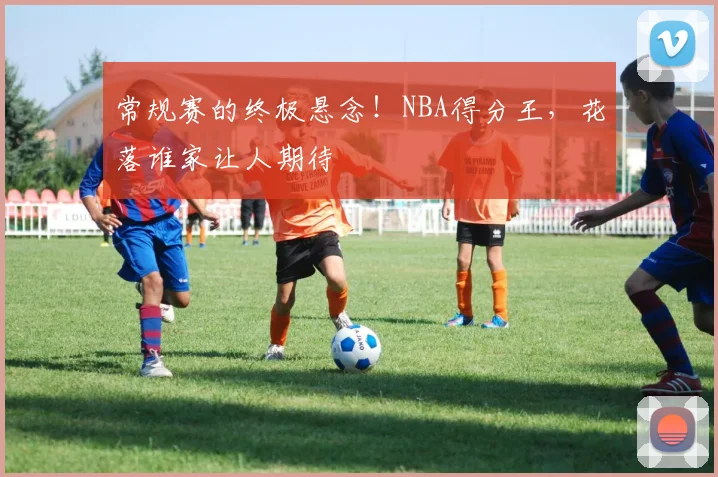 常规赛的终极悬念!NBA得分王,花落谁家让人期待