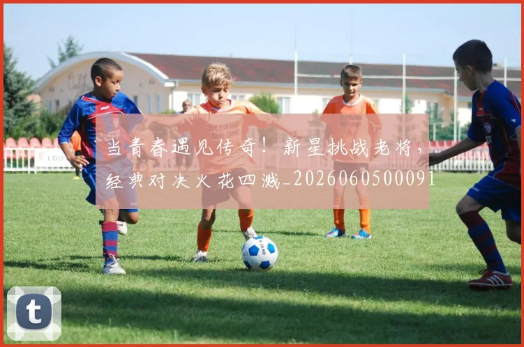 当青春遇见传奇！新星挑战老将，经典对决火花四溅_20260605000914