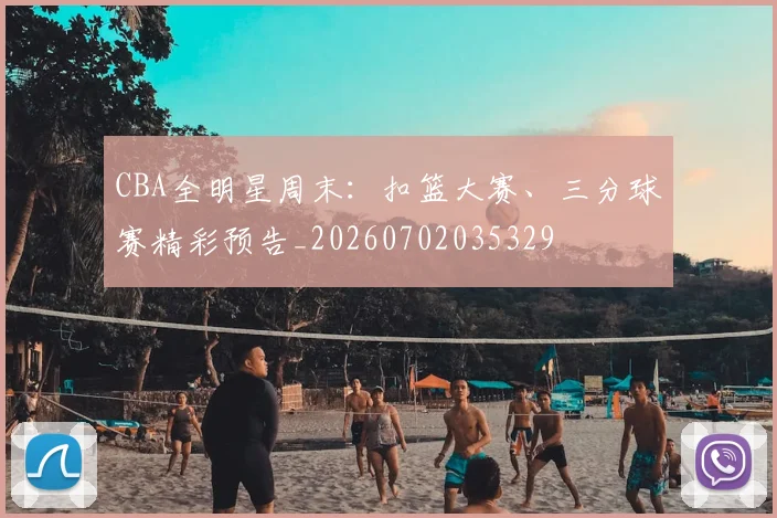 CBA全明星周末:扣篮大赛、三分球赛精彩预告_20260702035329