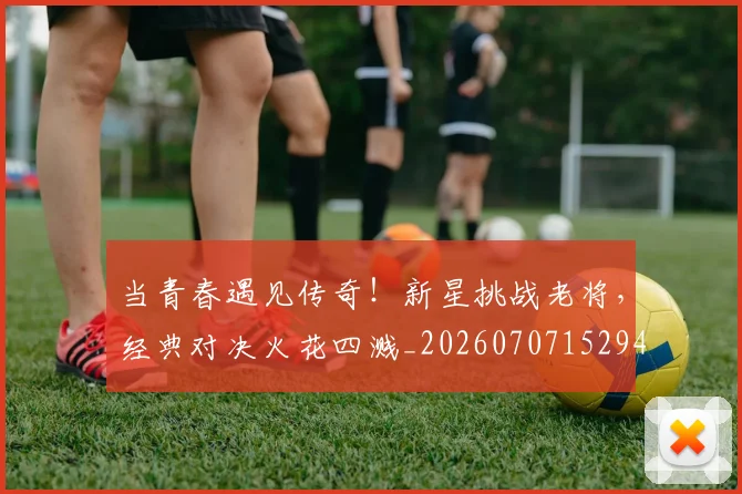 当青春遇见传奇！新星挑战老将，经典对决火花四溅_20260707152941