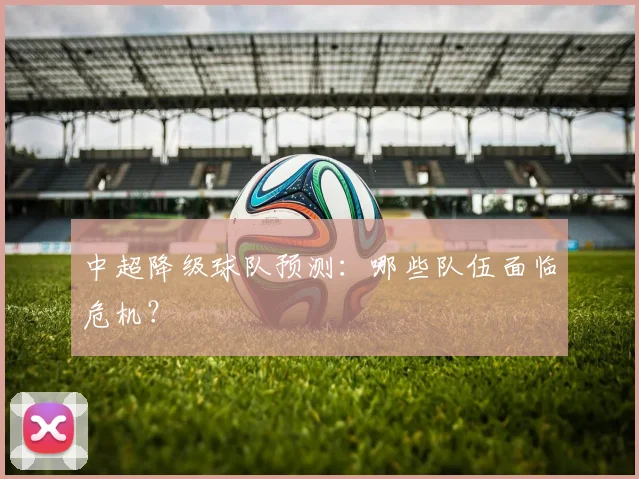 中超降级球队预测:哪些队伍面临危机?