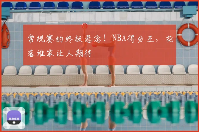 常规赛的终极悬念!NBA得分王,花落谁家让人期待