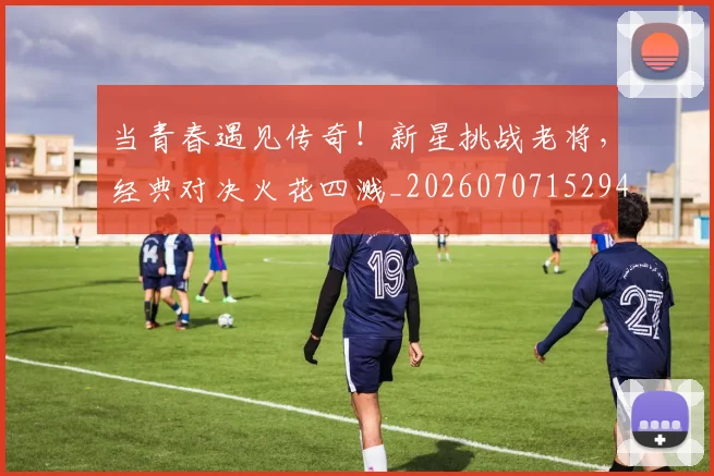 当青春遇见传奇!新星挑战老将,经典对决火花四溅_20260707152941