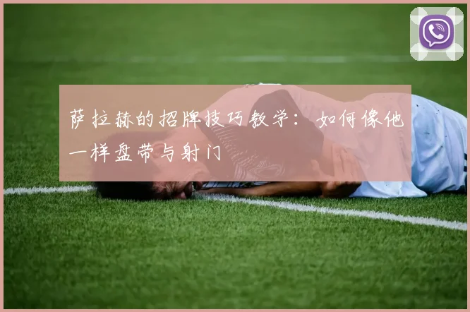 萨拉赫的招牌技巧教学:如何像他一样盘带与射门
