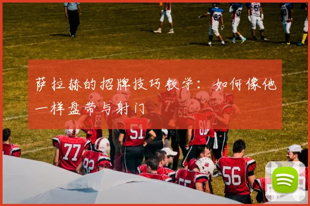 萨拉赫的招牌技巧教学:如何像他一样盘带与射门