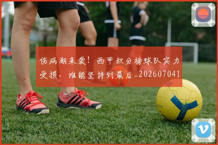 伤病潮来袭!西甲积分榜球队实力受损,谁能坚持到最后_20260704165924