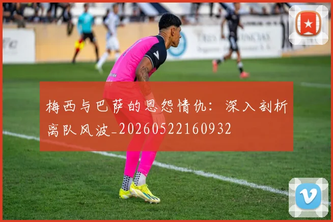 梅西与巴萨的恩怨情仇：深入剖析离队风波_20260522160932