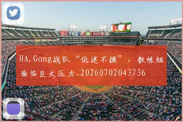 HA.Gong战队“低迷不振”,教练组面临巨大压力_20260702043736
