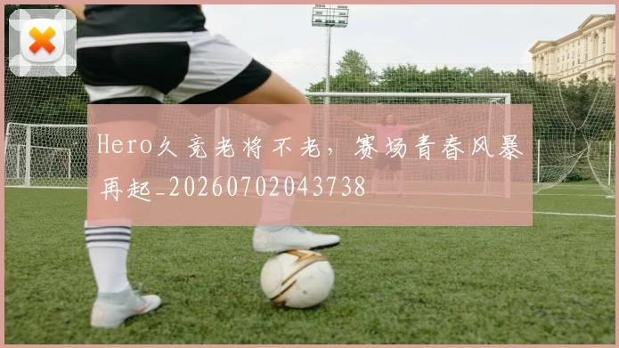 Hero久竞老将不老,赛场青春风暴再起_20260702043738