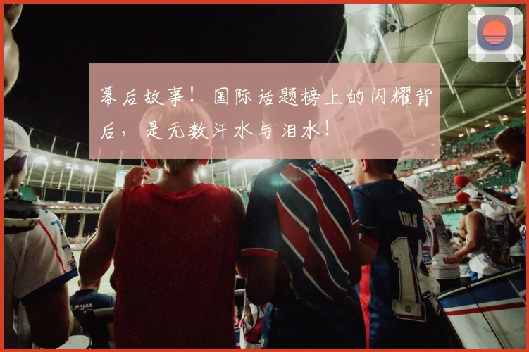 幕后故事！国际话题榜上的闪耀背后，是无数汗水与泪水！
