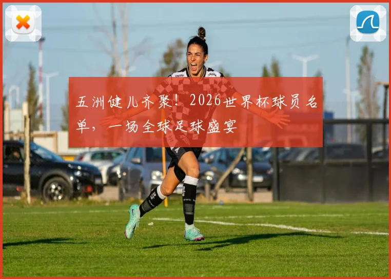 五洲健儿齐聚!2026世界杯球员名单,一场全球足球盛宴