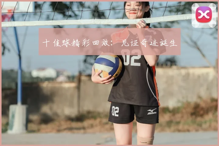 十佳球精彩回放:见证奇迹诞生